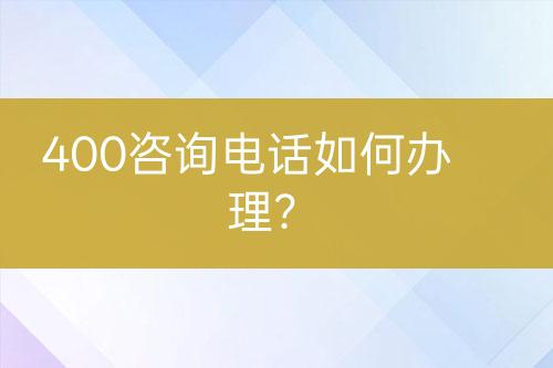 400咨詢電話如何辦理？