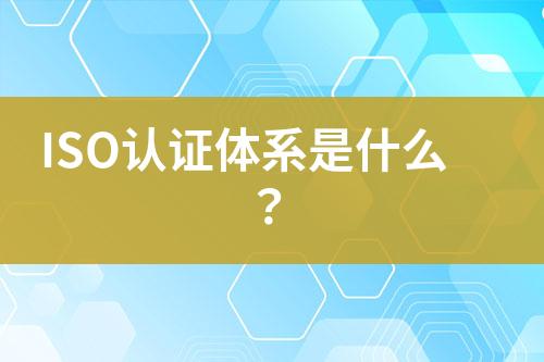 ISO認(rèn)證體系是什么？