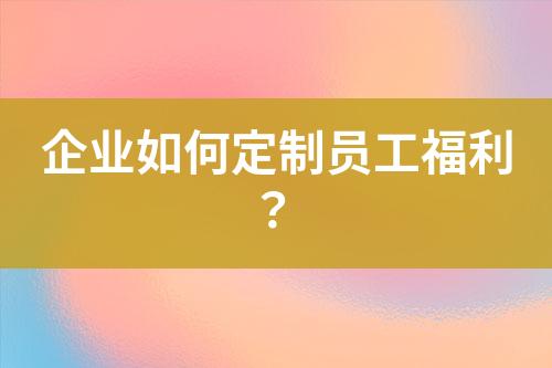 企業(yè)如何定制員工福利？