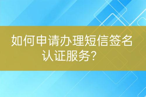 如何申請辦理短信簽名認證服務？