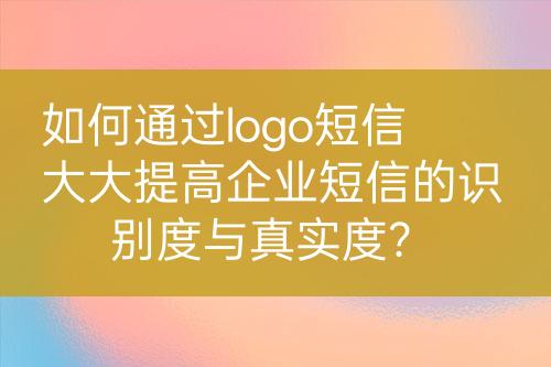 如何通過(guò)logo短信大大提高企業(yè)短信的識(shí)別度與真實(shí)度？