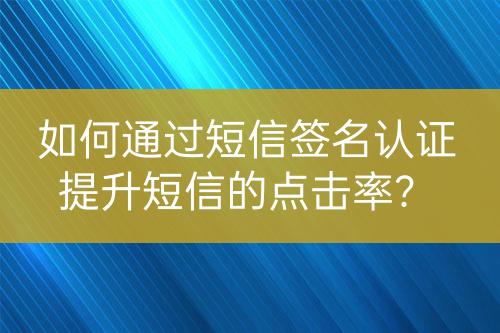 如何通過短信簽名認(rèn)證提升短信的點(diǎn)擊率？