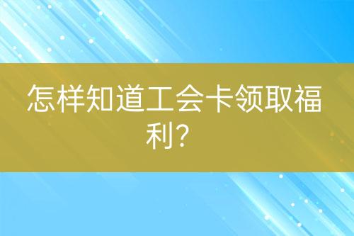 怎樣知道工會(huì)卡領(lǐng)取福利？