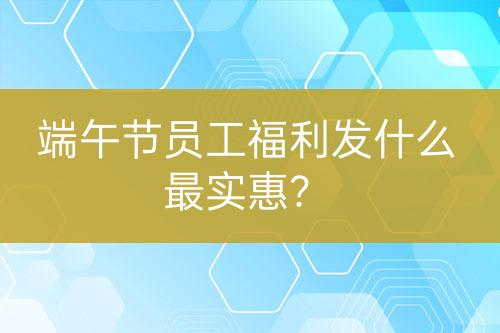 端午節(jié)員工福利發(fā)什么最實(shí)惠？