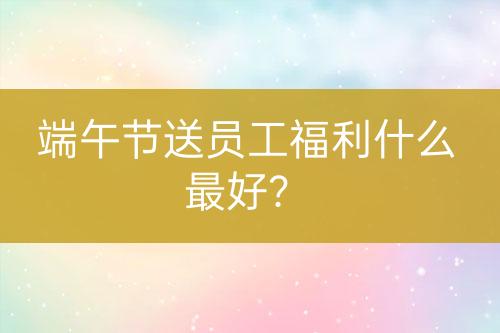 端午節(jié)送員工福利什么最好？